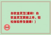 白软盒灵芝(重磅！白软盒灵芝震撼上市，轻松体验养生健康！)