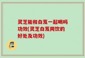 灵芝能和白芨一起喝吗功效(灵芝白芨同饮的好处及功效)