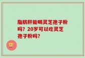脂肪肝能喝灵芝孢子粉吗？20岁可以吃灵芝孢子粉吗？