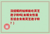 没结婚的姑娘能吃灵芝孢子粉吗(未婚女性是否适合食用灵芝孢子粉？)