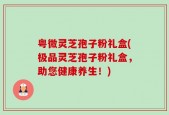 粤微灵芝孢子粉礼盒(极品灵芝孢子粉礼盒，助您健康养生！)