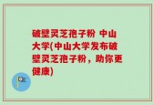 破壁灵芝孢子粉 中山大学(中山大学发布破壁灵芝孢子粉，助你更健康)