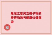 黑龙江省灵芝孢子粉的神奇功效与健康价值探索