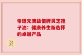 帝道元澳益佰牌灵芝孢子油：健康养生新选择的卓越产品