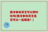 西洋参和灵芝可以同时吃吗(西洋参和灵芝是否可以一起服用？)