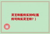 灵芝粉医院买到吗(医院可购买灵芝粉？)
