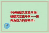中脉破壁灵芝孢子粉(破壁灵芝孢子粉——提升免疫力的好助手)