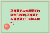 药用灵芝与普通灵芝的区别在哪里(药用灵芝与普通灵芝：有何不同？)