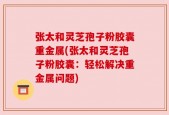 张太和灵芝孢子粉胶囊重金属(张太和灵芝孢子粉胶囊：轻松解决重金属问题)