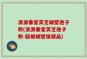 清源春堂灵芝破壁孢子粉(清源春堂灵芝孢子粉-超细破壁保健品)