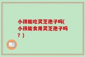 小孩能吃灵芝孢子吗(小孩能食用灵芝孢子吗？)