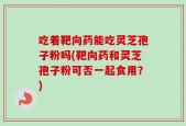 吃着靶向药能吃灵芝孢子粉吗(靶向药和灵芝孢子粉可否一起食用？)