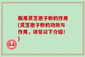 服用灵芝孢子粉的作用(灵芝孢子粉的功效与作用，详见以下介绍！)