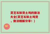 灵芝石斛煲土鸡的做法大全(灵芝石斛土鸡煲，做法精解分享！)