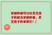 牙龈肿痛可以吃灵芝孢子粉解决牙龈肿痛，灵芝孢子粉来帮忙！)