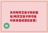 天天喝灵芝孢子粉的害处(喝灵芝孢子粉可能对身体造成潜在危害)