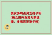 美女多喝点灵芝孢子粉(美女提升免疫力新选择：多喝灵芝孢子粉)