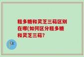 粗多糖和灵芝三萜区别在哪(如何区分粗多糖和灵芝三萜？