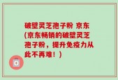 破壁灵芝孢子粉 京东(京东畅销的破壁灵芝孢子粉，提升免疫力从此不再难！)
