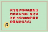 灵芝孢子粉和山楂配伍的功效与作用？探讨灵芝孢子粉和山楂的营养价值和配伍方式？