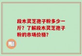 段木灵芝孢子粉多少一斤？了解段木灵芝孢子粉的市场价格？
