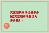 灵芝烟的市场价是多少钱(灵芝烟市场售价为多少钱？)