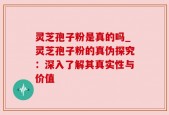 灵芝孢子粉是真的吗_灵芝孢子粉的真伪探究：深入了解其真实性与价值