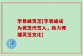 李易峰灵芝(李易峰成为灵芝代言人，助力传播灵芝文化)