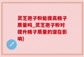 灵芝孢子粉能提高精子质量吗_灵芝孢子粉对提升精子质量的潜在影响)