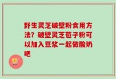 野生灵芝破壁粉食用方法？破壁灵芝苞子粉可以加入豆浆一起做酸奶吧