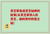 灵芝草变成灵芝姑娘的故事(从灵芝草到人形灵芝，她的奇妙转变之旅)