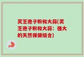 灵芝孢子粉和大蒜(灵芝孢子粉和大蒜：强大的天然保健组合)