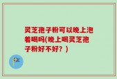 灵芝孢子粉可以晚上泡着喝吗(晚上喝灵芝孢子粉好不好？)