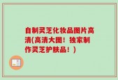 自制灵芝化妆品图片高清(高清大图！独家制作灵芝护肤品！)