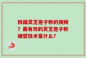 韩国灵芝孢子粉的视频？最有效的灵芝孢子粉破壁技术是什么？