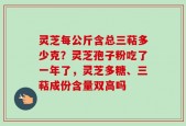 灵芝每公斤含总三萜多少克？灵芝孢子粉吃了一年了，灵芝多糖、三萜成份含量双高吗