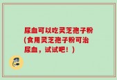 尿血可以吃灵芝孢子粉(食用灵芝孢子粉可治尿血，试试吧！)