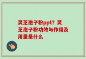 灵芝孢子粉ppt？灵芝孢子粉功效与作用及用量是什么