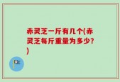 赤灵芝一斤有几个(赤灵芝每斤重量为多少？)