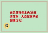 白灵芝粉像木头(白玉青芝粉：大自然赋予的健康之礼)