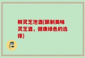 鲜灵芝泡酒(酿制美味灵芝酒，健康绿色的选择)