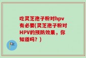 吃灵芝孢子粉对hpv有必要(灵芝孢子粉对HPV的预防效果，你知道吗？)