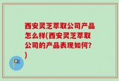 西安灵芝萃取公司产品怎么样(西安灵芝萃取公司的产品表现如何？)