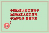 中原益宝太空灵芝孢子油(原益宝太空灵芝孢子油好处多 备受欢迎)