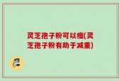 灵芝孢子粉可以瘦(灵芝孢子粉有助于减重)