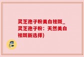 灵芝孢子粉美白祛斑_灵芝孢子粉：天然美白祛斑新选择)
