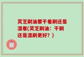 灵芝刷油要干着刷还是湿着(灵芝刷油：干刷还是湿刷更好？)