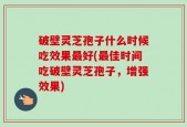 破壁灵芝孢子什么时候吃效果最好(最佳时间吃破壁灵芝孢子，增强效果)