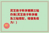 灵芝孢子粉多糖跟三贴作用(灵芝孢子粉多糖及三贴搭配，增强免疫力！)
