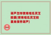 葫芦怎样使用增瓜灵芝胶囊(使用增瓜灵芝胶囊来保养葫芦)
